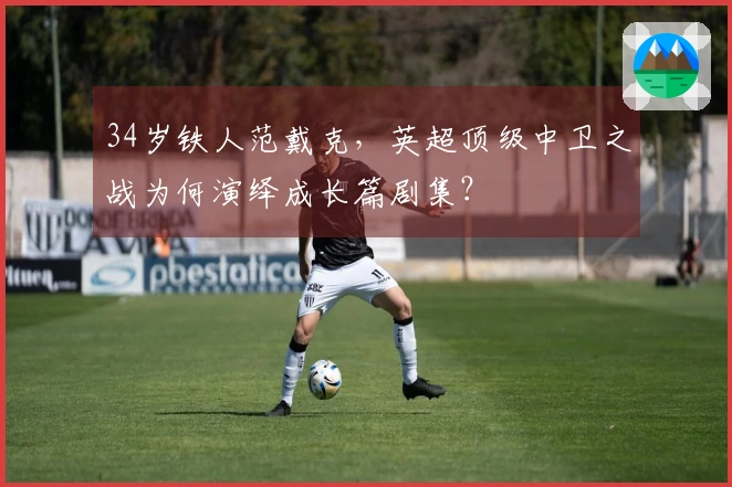 34岁铁人范戴克，英超顶级中卫之战为何演绎成长篇剧集？