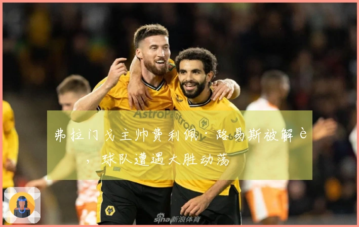 弗拉门戈主帅费利佩·路易斯被解职，球队遭遇大胜动荡