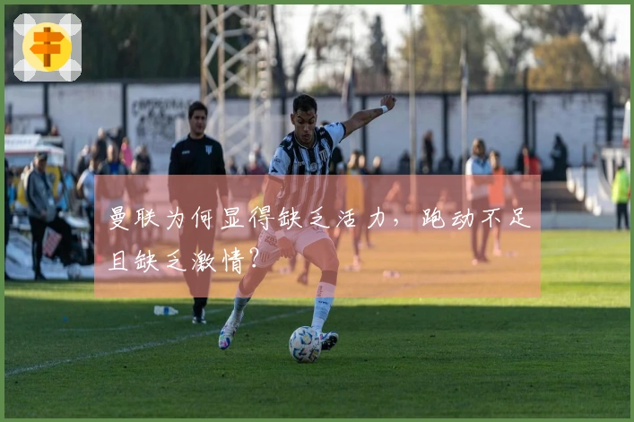 曼联为何显得缺乏活力，跑动不足且缺乏激情？