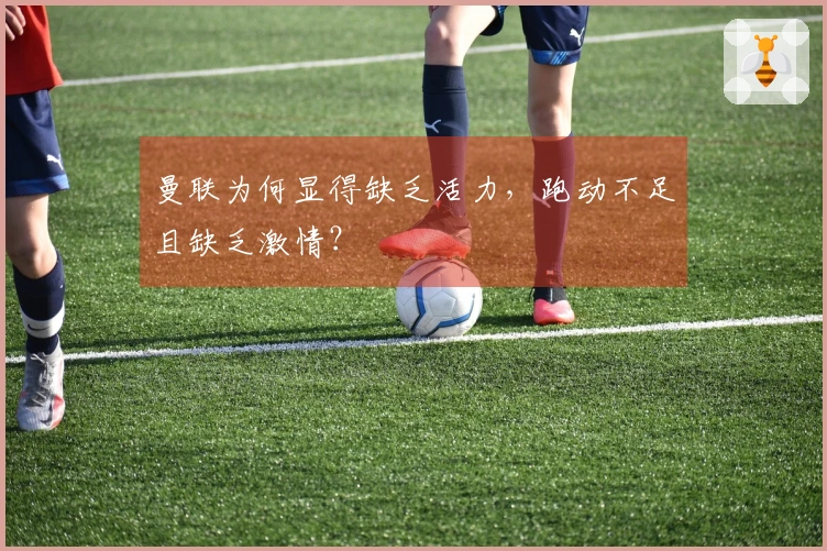 曼联为何显得缺乏活力，跑动不足且缺乏激情？