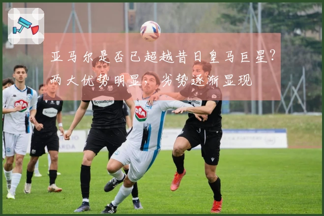 亚马尔是否已超越昔日皇马巨星？两大优势明显，劣势逐渐显现