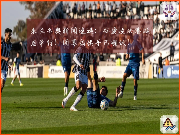 米兰冬奥新闻速递：谷爱凌决赛延后举行！闭幕式旗手已确认！