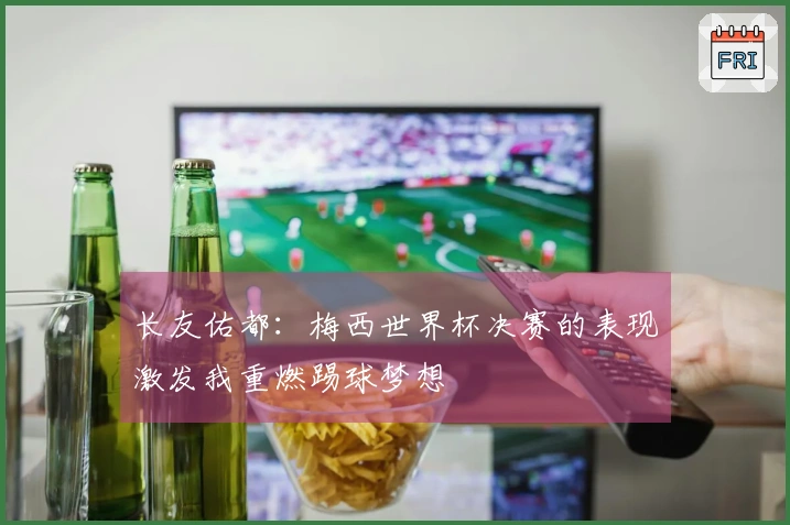 长友佑都：梅西世界杯决赛的表现激发我重燃踢球梦想