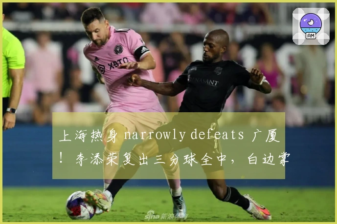 上海热身 narrowly defeats 广厦！李添荣复出三分球全中，白边掌控篮下！