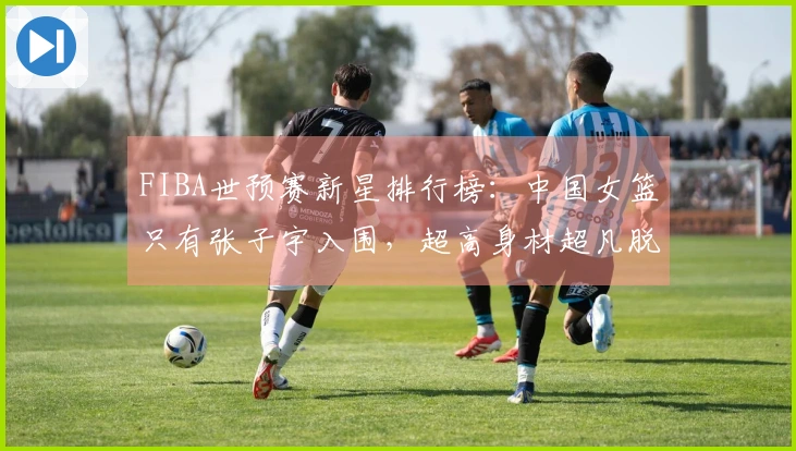 FIBA世预赛新星排行榜：中国女篮只有张子宇入围，超高身材超凡脱俗