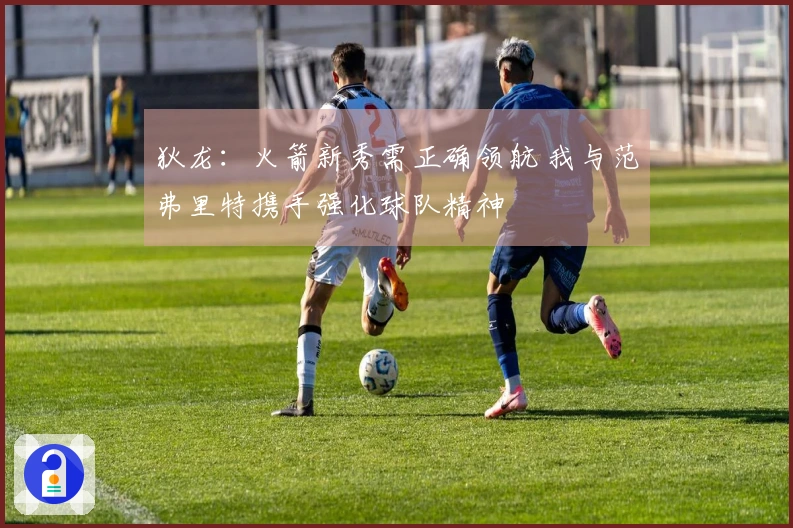 狄龙：火箭新秀需正确领航 我与范弗里特携手强化球队精神