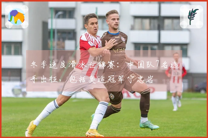 冬季速度滑冰世锦赛：中国队7名选手出征，包括奥运冠军宁忠岩