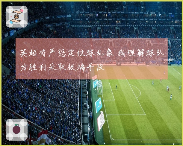 英超将严惩定位球乱象 我理解球队为胜利采取极端手段