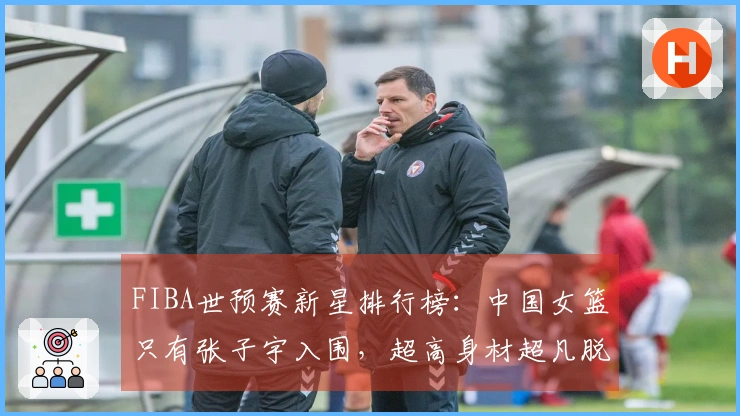 FIBA世预赛新星排行榜：中国女篮只有张子宇入围，超高身材超凡脱俗