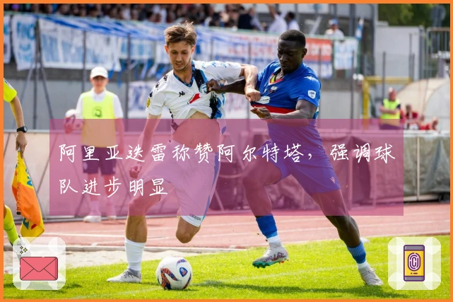 阿里亚迭雷称赞阿尔特塔，强调球队进步明显