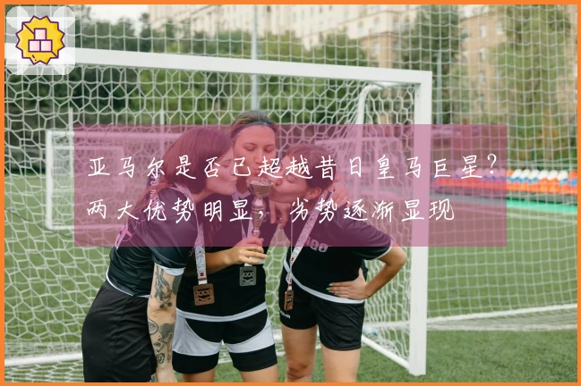 亚马尔是否已超越昔日皇马巨星？两大优势明显，劣势逐渐显现