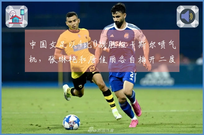 中国女足以4比0战胜纽卡斯尔喷气机，张琳艳和唐佳丽各自梅开二度！