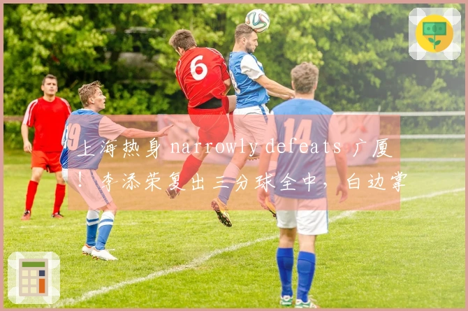 上海热身 narrowly defeats 广厦！李添荣复出三分球全中，白边掌控篮下！