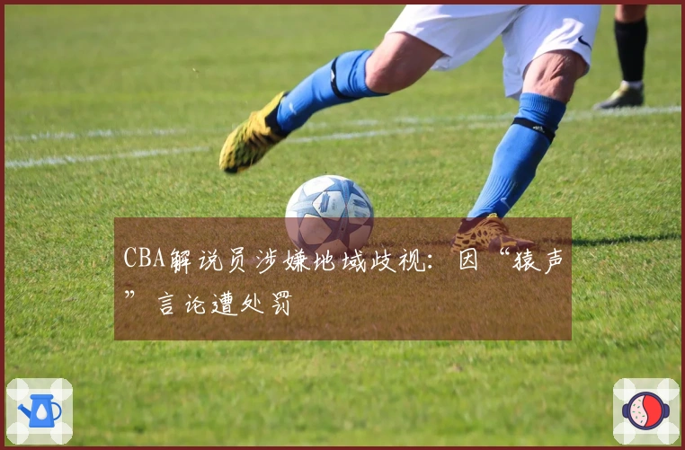 CBA解说员涉嫌地域歧视：因“猿声”言论遭处罚