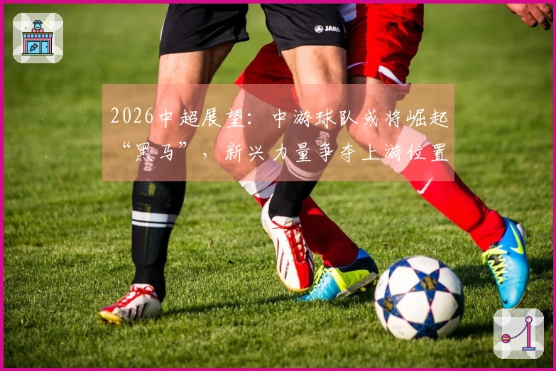 2026中超展望：中游球队或将崛起“黑马”，新兴力量争夺上游位置