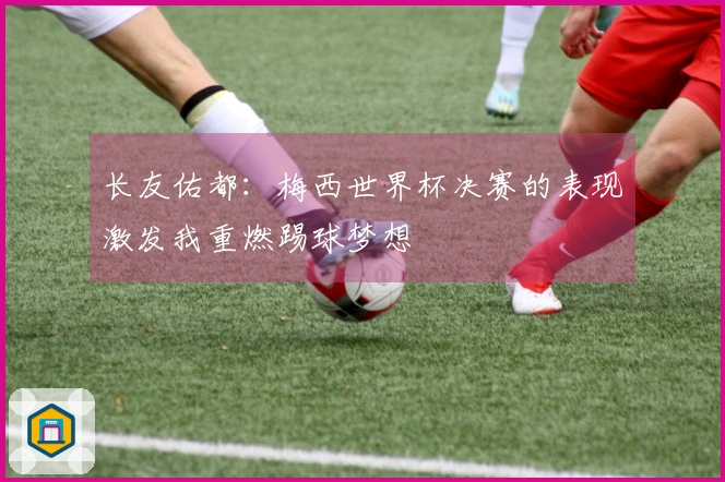 长友佑都：梅西世界杯决赛的表现激发我重燃踢球梦想