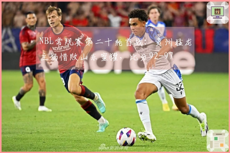 NBL常规赛第二十轮首战：贵州猛龙主场惜败山东蜜獾，比分92-97